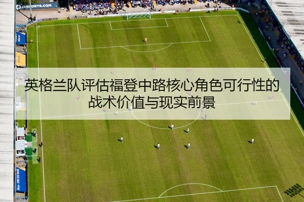 英格兰队评估福登中路核心角色可行性的战术价值与现实前景